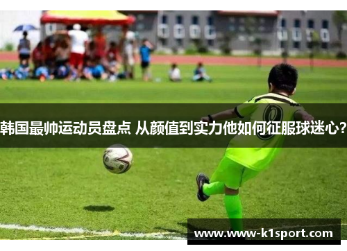 韩国最帅运动员盘点 从颜值到实力他如何征服球迷心？